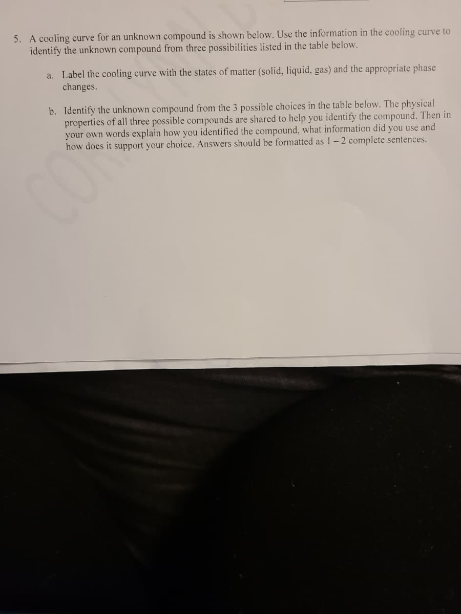 5. A cooling curve for an unknown compound is shown below. Use the information in the cooling curve to
identify the unknown compound from three possibilities listed in the table below.
a. Label the cooling curve with the states of matter (solid, liquid, gas) and the appropriate phase
changes.
b. Identify the unknown compound from the 3 possible choices in the table below. The physical
properties of all three possible compounds are shared to help you identify the compound. Then in
your own words explain how you identified the compound, what information did you use and
how does it support your choice. Answers should be formatted as 1-2 complete sentences.
