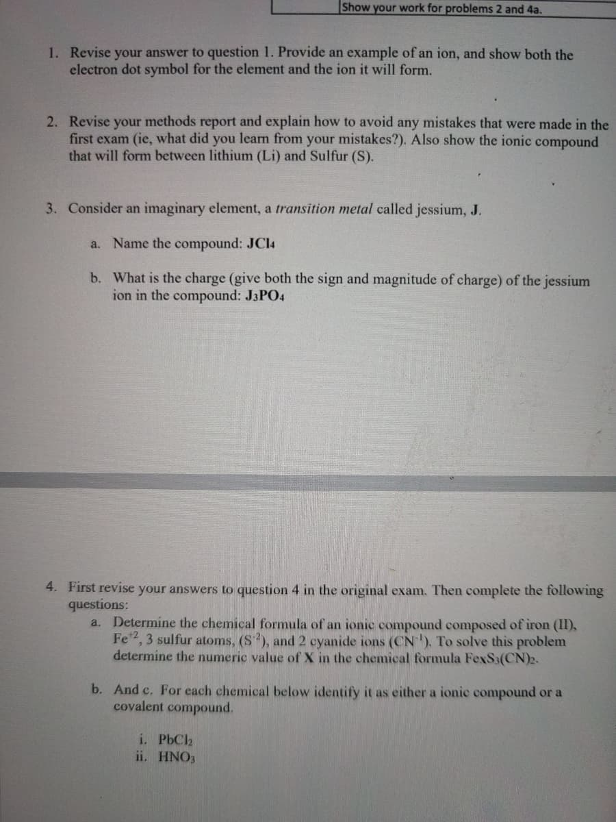 Show your work for problems 2 and 4a.
1. Revise your answer to question 1. Provide an example of an ion, and show both the
electron dot symbol for the element and the ion it will form.
2. Revise your methods report and explain how to avoid any mistakes that were made in the
first exam (ie, what did you learn from your mistakes?). Also show the ionic compound
that will form between lithium (Li) and Sulfur (S).
3. Consider an imaginary element, a transition metal called jessium, J.
a. Name the compound: JCI4
b. What is the charge (give both the sign and magnitude of charge) of the jessium
ion in the compound: J3PO4
4. First revise your answers to question 4 in the original exam. Then complete the following
questions:
a. Determine the chemical formula of an ionic compound composed of iron (II),
Fe", 3 sulfur atoms, (S), and 2 cyanide ions (CN), To solve this problem
determine the numeric value of X in the chemical formula FexS3(CN)2.
b. And c. For each chemical below identify it as either a ionic compound or a
covalent compound.
i. PbC2
ii. HNO3
