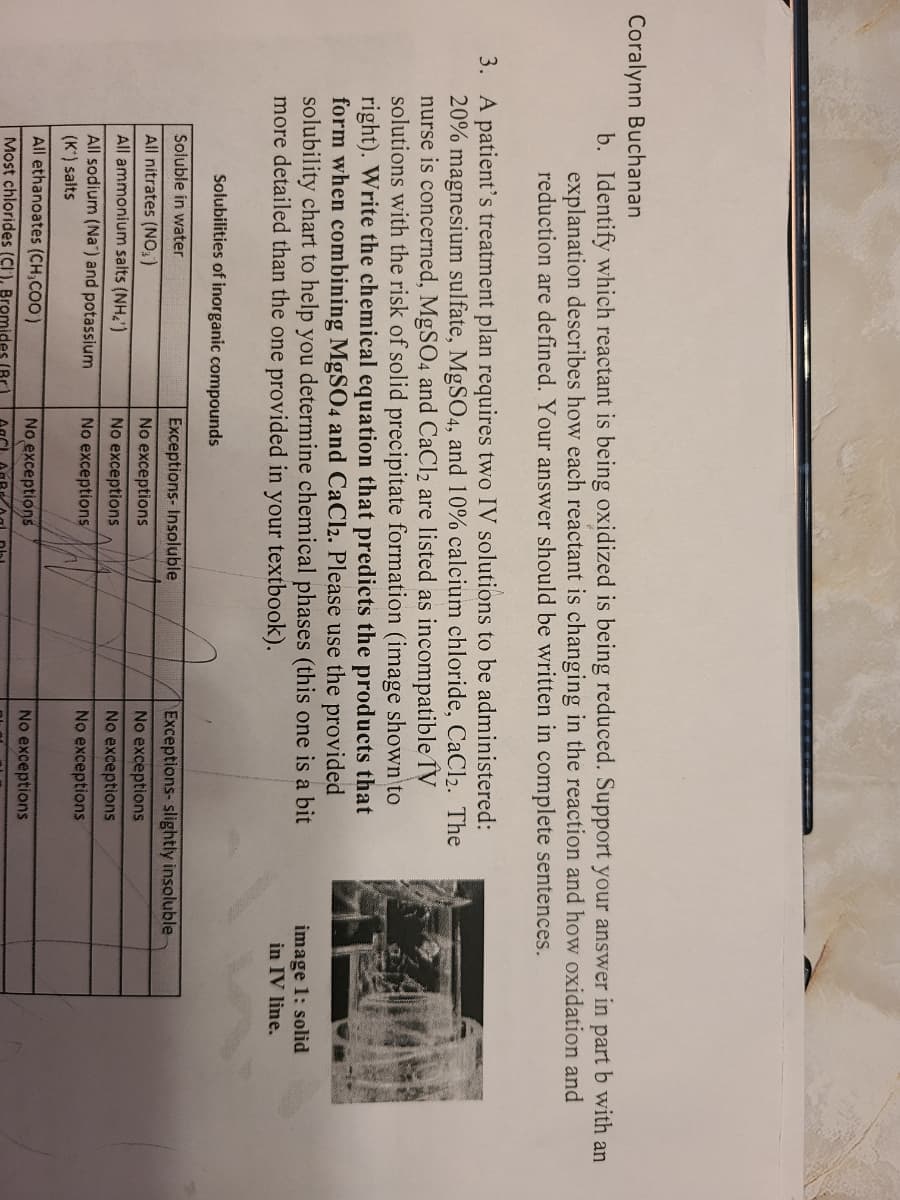 Coralynn Buchanan
b. Identify which reactant is being oxidized is being reduced. Support your answer in part b with an
explanation describes how each reactant is changing in the reaction and how oxidation and
reduction are defined. Your answer should be written in complete sentences.
3. A patient's treatment plan requires two IV solutions to be administered:
20% magnesium sulfate, MgS04, and 10% calcium chloride, CaCl2. The
nurse is concerned, MgSO4 and CaCl2 are listed as incompatible IV
solutions with the risk of solid precipitate formation (image shown to
right). Write the chemical equation that predicts the products that
form when combining MgSO4 and CaCl2. Please use the provided
solubility chart to help you determine chemical phases (this one is a bit
more detailed than the one provided in your textbook).
image 1: solid
in IV line.
Solubilities of inorganic compounds
Soluble in water
Exceptions- Insoluble
Exceptions- slightly insoluble
All nitrates (NO, )
No exceptions
No exceptions
All ammonium salts (NH2')
No exceptions
No exceptions
All sodium (Na") and potassium
(K) salts
No exceptions
No exceptions
All ethanoates (CH,COO)
No exceptions
No exceptions
Most chlorides (CI ), Bromides (Br

