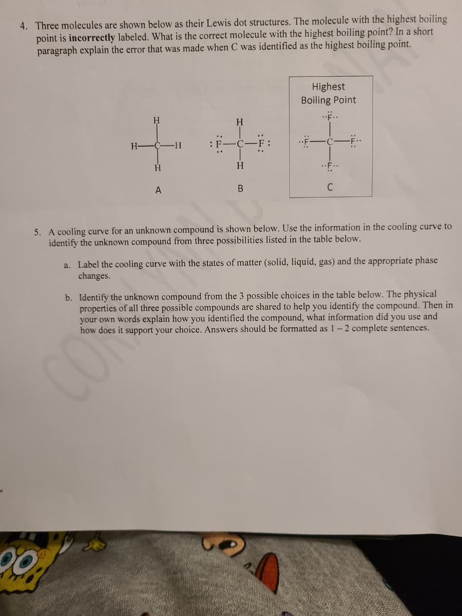 4. Three molecules are shown below as their Lewis dot structures. The molecule with the highest boiling
point is incorrectly labeled. What is the correct molecule with the highest boiling point? In a short
paragraph explain the error that was made when C was identified as the highest boiling point.
Highest
Boiling Point
..E..
H.
..
H-C-H
: F
H.
H
F..
A
B
C
5. A cooling curve for an unknown compound is shown below. Use the information in the cooling curve to
identify the unknown compound from three possibilities listed in the table below.
a. Label the cooling curve with the states of matter (solid, liquid, gas) and the appropriate phase
changes.
b. Identify the unknown compound from the 3 possible choices in the table below. The physical
properties of all three possible compounds are shared to help you identify the compound. Then in
your own words explain how you identified the compound, what information did you use and
how does it support your choice. Answers should be formatted as 1-2 complete sentences.
CON
