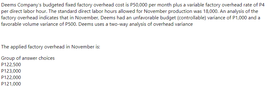 Deems Company's budgeted fixed factory overhead cost is P50,000 per month plus a variable factory overhead rate of P4
per direct labor hour. The standard direct labor hours allowed for November production was 18,000. An analysis of the
factory overhead indicates that in November, Deems had an unfavorable budget (controllable) variance of P1,000 and a
favorable volume variance of P500. Deems uses a two-way analysis of overhead variance
The applied factory overhead in November is:
Group of answer choices
P122,500
P123,000
P122,000
P121,000
