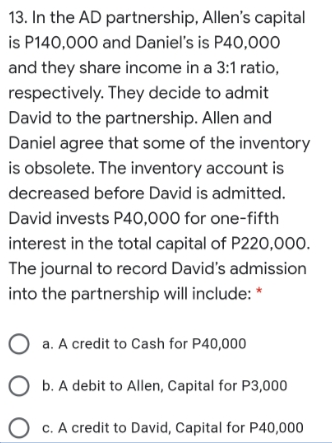 13. In the AD partnership, Allen's capital
is P140,000 and Daniel's is P40,000
and they share income in a 3:1 ratio,
respectively. They decide to admit
David to the partnership. Allen and
Daniel agree that some of the inventory
is obsolete. The inventory account is
decreased before David is admitted.
David invests P40,000 for one-fifth
interest in the total capital of P220,000.
The journal to record David's admission
into the partnership will include: *
O a. A credit to Cash for P40,000
O b. A debit to Allen, Capital for P3,000
O c. A credit to David, Capital for P40,000
