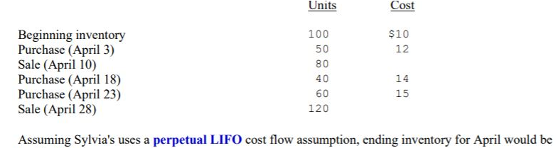 Units
Cost
Beginning inventory
Purchase (April 3)
Sale (April 10)
Purchase (April 18)
Purchase (April 23)
Sale (April 28)
100
$10
50
12
80
40
14
60
15
120
Assuming Sylvia's uses a perpetual LIFO cost flow assumption, ending inventory for April would be
