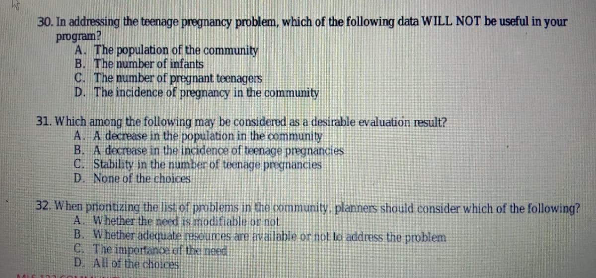 30. In addressing the teenage pregnancy problem, which of the following data WILL NOT be useful in your
program?
A. The population of the community
B. The number of infants
C. The number of pregnant teenagers
D. The incidence of pregnancy in the community
31. Which among the following may be considered as a desırable evaluation result?
A. A decrease in the population in the community
B. A decrease in the incidence of teenage pregnancies
C. Stability in the number of teenage pregnancies
D. None of the choices
32. When pnonitizing the list of problems in the community, planners should consider which of the following?
A. Whether the need is modifiable or not
B. Whether adequate resources are available or not to address the problem
C. The importance of the need
D. All of the choices
