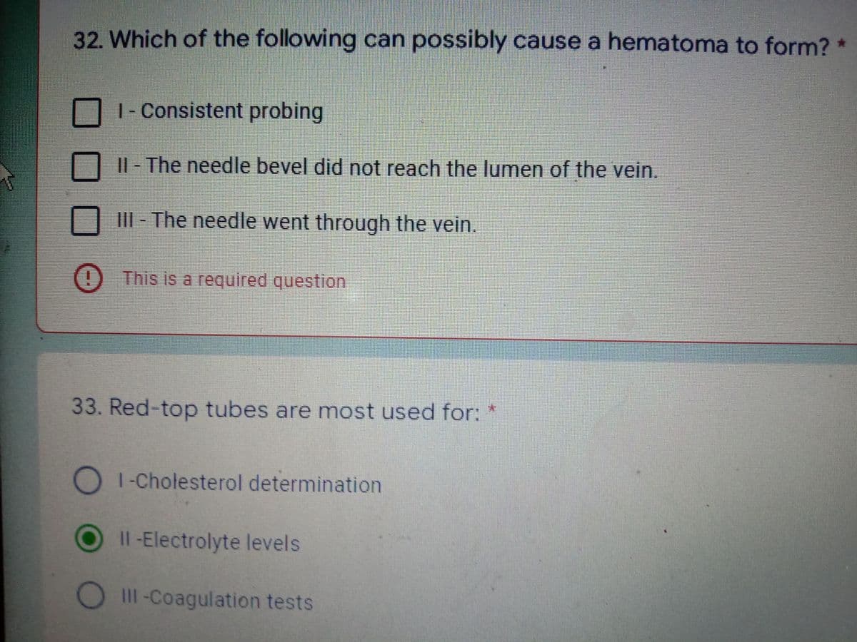 32. Which of the following can possibly cause a hematoma to form?
| - Consistent probing
|| - The needle bevel did not reach the lumen of the vein.
III - The needle went through the vein.
This is a required question
33. Red-top tubes are most used for:
O I-Cholesterol determination
Il -Electrolyte levels
1II-Coagulation tests
