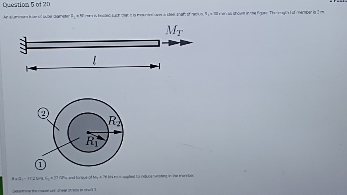 Question 5 of 20
An aluminum tube of outer diameter R, = 50 mm is heated such that it is mounted over a steel shaft of radius, R1 = 30 mm as shown in the figure The length I of member is 3 m.
MT
R
Ri
If a G, = 772 GPa, G2 = 27 GPa, and torque of MT = 76 kN.m is applied to induce twisting in the member,
Determine the maximum shear stress in shaft 1.
