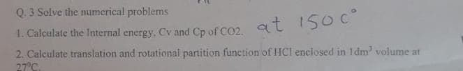 Q. 3 Solve the numerical problems
1. Calculate the Internal energy, Cv and Cp of CO2, at 1500⁰
2. Calculate translation and rotational partition function of HCI enclosed in 1dm³ volume at
27°C.