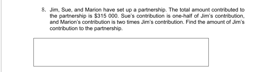 8. Jim, Sue, and Marion have set up a partnership. The total amount contributed to
the partnership is $315 000. Sue's contribution is one-half of Jim's contribution,
and Marion's contribution is two times Jim's contribution. Find the amount of Jim's
contribution to the partnership.
