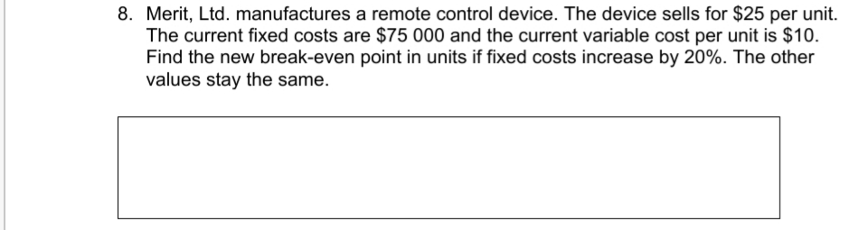 8. Merit, Ltd. manufactures a remote control device. The device sells for $25 per unit.
The current fixed costs are $75 000 and the current variable cost per unit is $10.
Find the new break-even point in units if fixed costs increase by 20%. The other
values stay the same.
