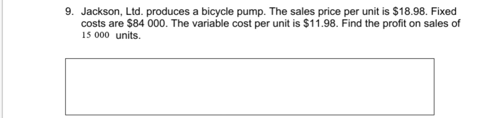 9. Jackson, Ltd. produces a bicycle pump. The sales price per unit is $18.98. Fixed
costs are $84 000. The variable cost per unit is $11.98. Find the profit on sales of
15 000 units.
