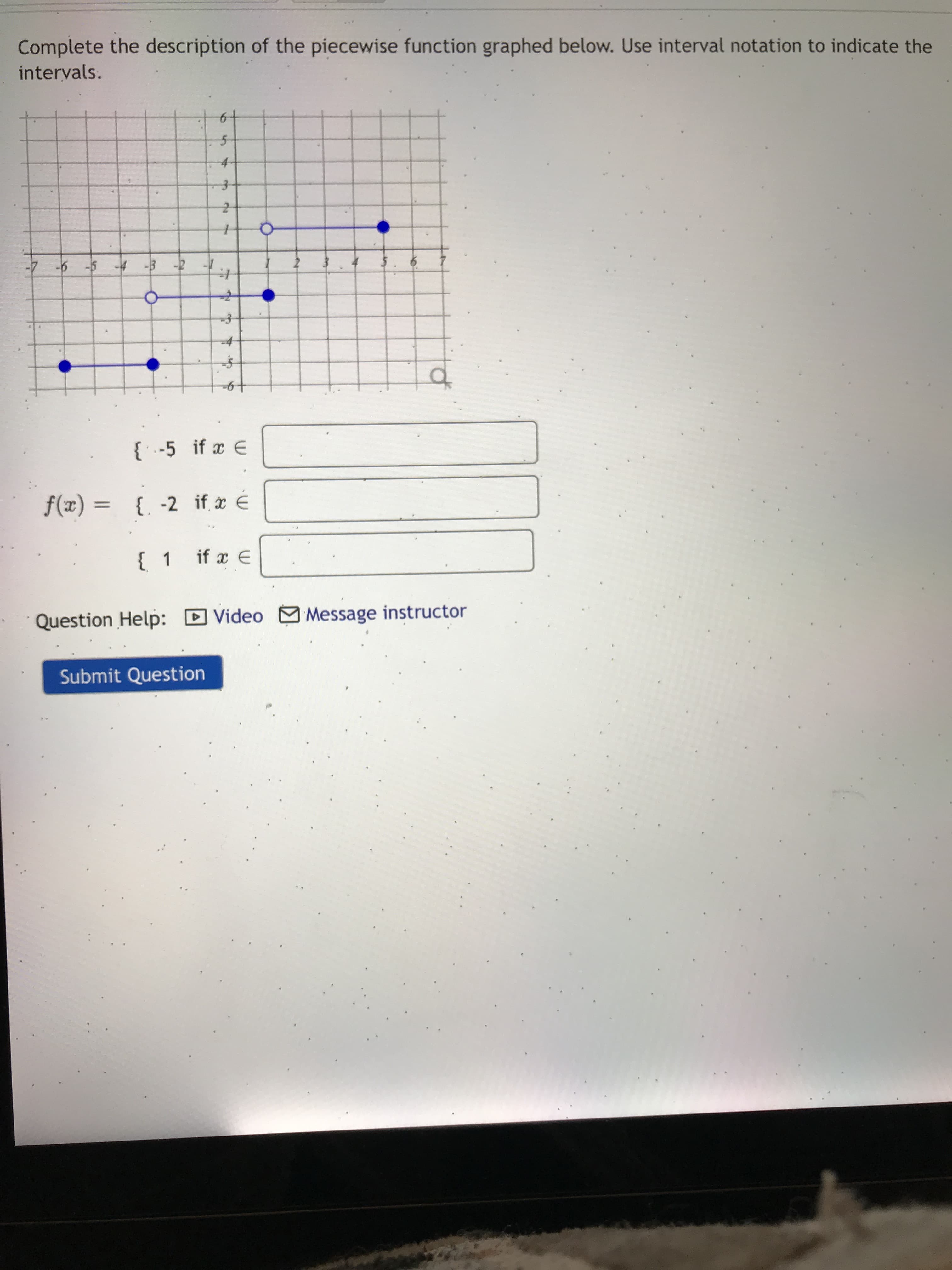 6.
6.
Complete the description of the piecewise function graphed below. Use interval notation to indicate the
intervals.
4-
ㅇ
-4
of
{ ' -5 if x E
%3D
Ə * = (x)f
{ 1 if a
E
Question Help:
DVideo Message instructor
Submit Question
