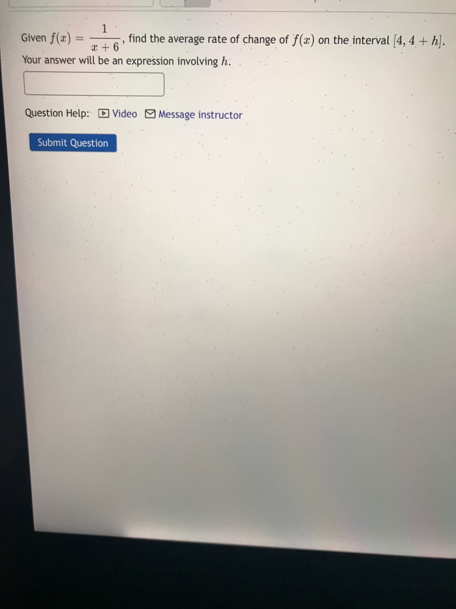 Given f(x)
1
find the average rate of change of f(x) on the interval 4, 4 + h].
%3D
X + 6
Your answer will be an expression involving h.
Question Help: D Video Message instructor
Submit Question
