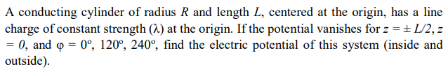 A conducting cylinder of radius R and length L, centered at the origin, has a line
charge of constant strength (A) at the origin. If the potential vanishes for z = + L/2, z
= 0, and o = 0°, 120°, 240°, find the electric potential of this system (inside and
outside).
