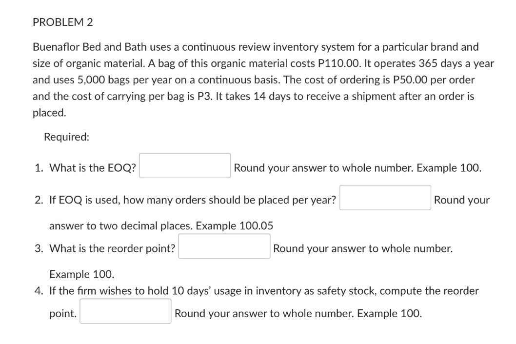 PROBLEM 2
Buenaflor Bed and Bath uses a continuous review inventory system for a particular brand and
size of organic material. A bag of this organic material costs P110.00. It operates 365 days a year
and uses 5,000 bags per year on a continuous basis. The cost of ordering is P50.00 per order
and the cost of carrying per bag is P3. It takes 14 days to receive a shipment after an order is
placed.
Required:
1. What is the EOQ?
Round your answer to whole number. Example 100.
2. If EOQ is used, how many orders should be placed per year?
Round your
answer to two decimal places. Example 100.05
3. What is the reorder point?
Round your answer to whole number.
Example 100.
4. If the firm wishes to hold 10 days' usage in inventory as safety stock, compute the reorder
point.
Round your answer to whole number. Example 100.
