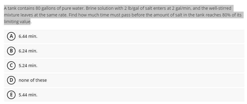 A tank contains 80 gallons of pure water. Brine solution with 2 Ib/gal of salt enters at 2 gal/min, and the well-stirred
mixture leaves at the same rate. Find how much time must pass before the amount of salt in the tank reaches 80% of its
limiting value.
A) 6.44 min.
(B) 6.24 min.
c) 5.24 min.
D none of these
(E 5.44 min.
