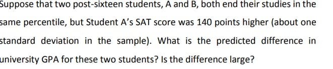 Suppose that two post-sixteen students, A and B, both end their studies in the
same percentile, but Student A's SAT score was 140 points higher (about one
standard deviation in the sample). What is the predicted difference in
university GPA for these two students? Is the difference large?
