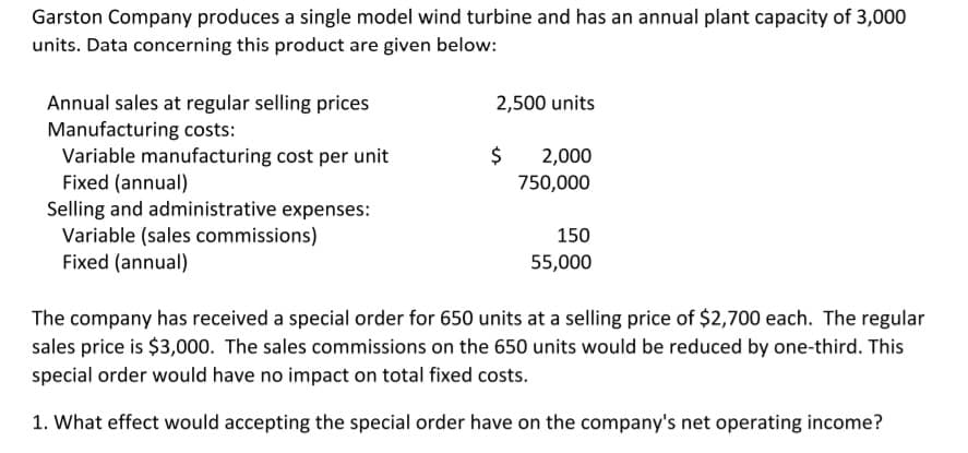 Garston Company produces a single model wind turbine and has an annual plant capacity of 3,000
units. Data concerning this product are given below:
Annual sales at regular selling prices
Manufacturing costs:
Variable manufacturing cost per unit
Fixed (annual)
2,500 units
$
2,000
750,000
Selling and administrative expenses:
Variable (sales commissions)
Fixed (annual)
150
55,000
The company has received a special order for 650 units at a selling price of $2,700 each. The regular
sales price is $3,000. The sales commissions on the 650 units would be reduced by one-third. This
special order would have no impact on total fixed costs.
1. What effect would accepting the special order have on the company's net operating income?
