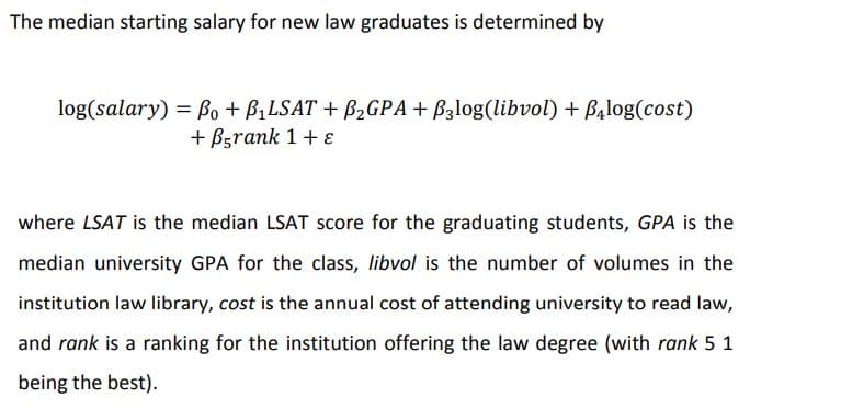 The median starting salary for new law graduates is determined by
log(salary) = B, + B,LSAT + B2GPA + B3log(libvol) + B4log(cost)
+ Bgrank 1+ E
where LSAT is the median LSAT score for the graduating students, GPA is the
median university GPA for the class, libvol is the number of volumes in the
institution law library, cost is the annual cost of attending university to read law,
and rank is a ranking for the institution offering the law degree (with rank 5 1
being the best).
