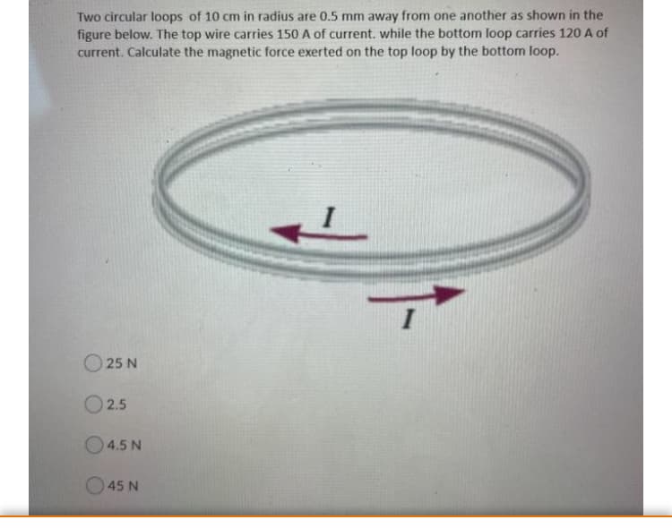 Two circular loops of 10 cm in radius are 0.5 mm away from one another as shown in the
figure below. The top wire carries 150 A of current. while the bottom loop carries 120 A of
current. Calculate the magnetic force exerted on the top loop by the bottom loop.
25 N
2.5
O4.5 N
O45 N
