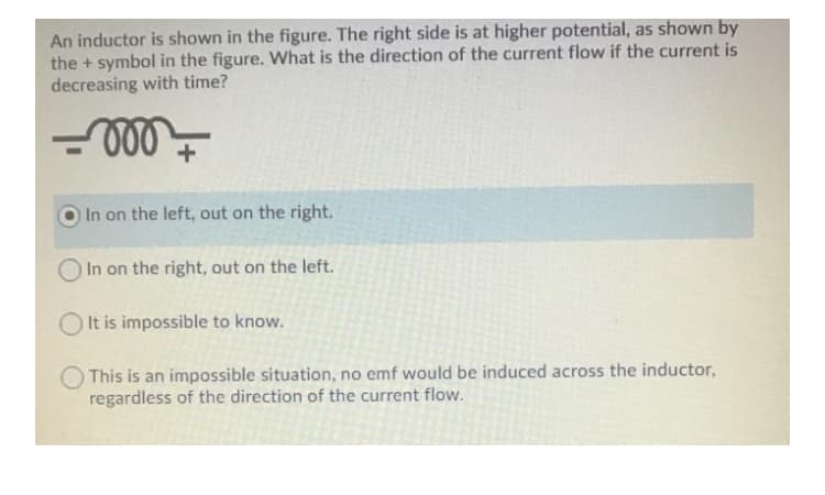 An inductor is shown in the figure. The right side is at higher potential, as shown by
the + symbol in the figure. What is the direction of the current flow if the current is
decreasing with time?
+
In on the left, out on the right.
In on the right, out on the left.
It is impossible to know.
This is an impossible situation, no emf would be induced across the inductor,
regardless of the direction of the current flow.
