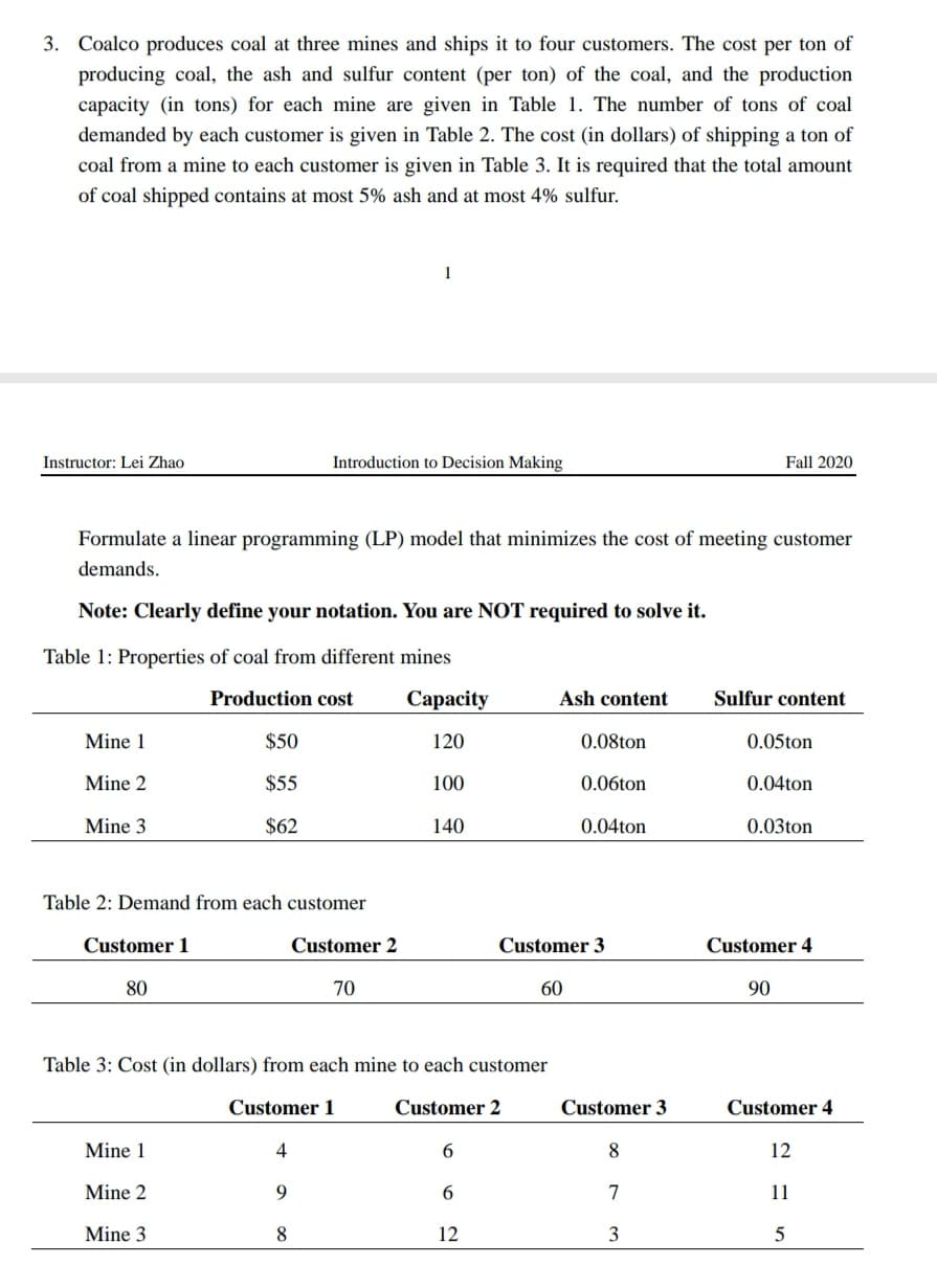 3. Coalco produces coal at three mines and ships it to four customers. The cost per ton of
producing coal, the ash and sulfur content (per ton) of the coal, and the production
capacity (in tons) for each mine are given in Table 1. The number of tons of coal
demanded by each customer is given in Table 2. The cost (in dollars) of shipping a ton of
coal from a mine to each customer is given in Table 3. It is required that the total amount
of coal shipped contains at most 5% ash and at most 4% sulfur.
1
Instructor: Lei Zhao
Introduction to Decision Making
Fall 2020
Formulate a linear programming (LP) model that minimizes the cost of meeting customer
demands.
Note: Clearly define your notation. You are NOT required to solve it.
Table 1: Properties of coal from different mines
Production cost
Сараcity
Ash content
Sulfur content
Mine 1
$50
120
0.08ton
0.05ton
Mine 2
$55
100
0.06ton
0.04ton
Mine 3
$62
140
0.04ton
0.03ton
Table 2: Demand from each customer
Customer 1
Customer 2
Customer 3
Customer 4
80
70
60
90
Table 3: Cost (in dollars) from each mine to each customer
Customer 1
Customer 2
Customer 3
Customer 4
Mine 1
4
6.
8.
12
Mine 2
9.
6.
7
11
Mine 3
8
12
3
