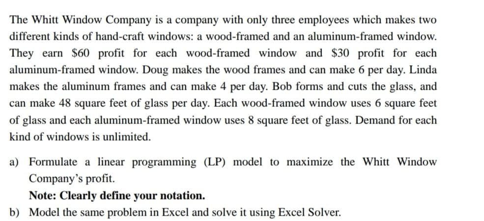 The Whitt Window Company is a company with only three employees which makes two
different kinds of hand-craft windows: a wood-framed and an aluminum-framed window.
They earn $60 profit for each wood-framed window and $30 profit for each
aluminum-framed window. Doug makes the wood frames and can make 6 per day. Linda
makes the aluminum frames and can make 4 per day. Bob forms and cuts the glass, and
can make 48 square feet of glass per day. Each wood-framed window uses 6 square feet
of glass and each aluminum-framed window uses 8 square feet of glass. Demand for each
kind of windows is unlimited.
a) Formulate a linear programming (LP) model to maximize the Whitt Window
Company's profit.
Note: Clearly define your notation.
b) Model the same problem in Excel and solve it using Excel Solver.
