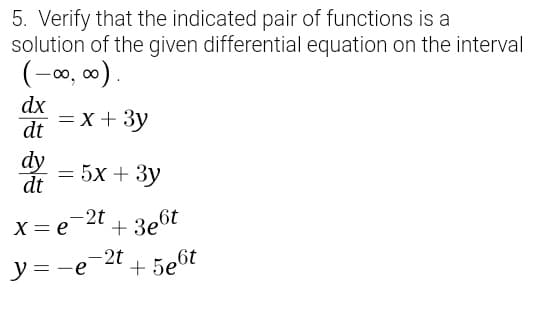 5. Verify that the indicated pair of functions is a
solution of the given differential equation on the interval
(-0, 00).
dx
dt
= x + 3y
dy
dt
= 5x + 3y
-2t
X= e
+ 3e6t
-2t
y = -e
+ 5e6t
