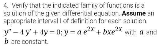 4. Verify that the indicated family of functions is a
solution of the given differential equation. Assume an
appropriate interval I of definition for each solution.
y" – 4 y' + 4y = 0; y= a e2x + bxe2X with a and
b are constant.
