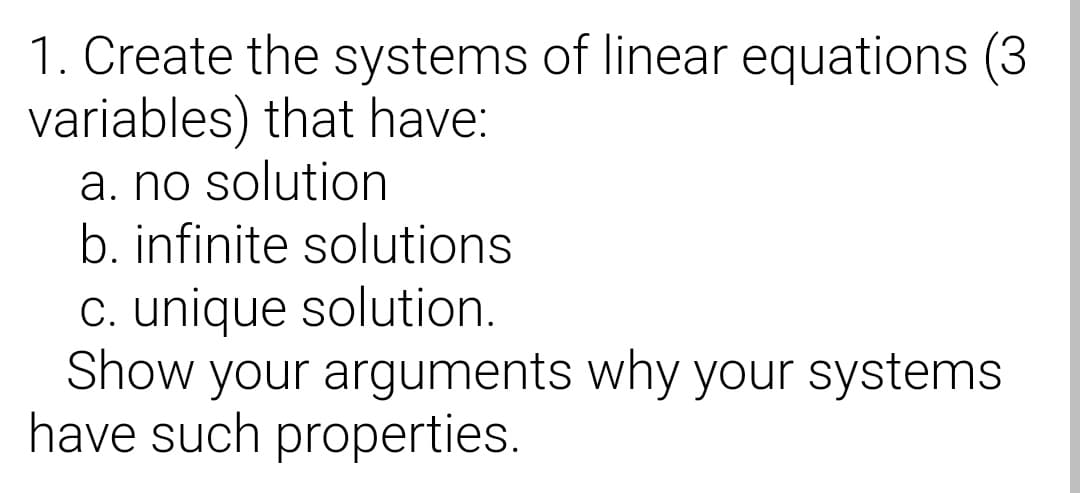 1. Create the systems of linear equations (3
variables) that have:
a. no solution
b. infinite solutions
C. unique solution.
Show your arguments why your systems
have such properties.
