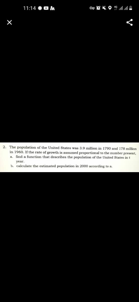11:14 OO M
2. The population of the United States was 3.9 million in 1790 and 178 million
in 1960. If the rate of growth is assumed proportional to the number present,
a. find a function that describes the population of the United States in t
year.
b. calculate the estimated population in 2000 according to a.

