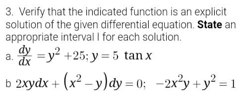3. Verify that the indicated function is an explicit
solution of the given differential equation. State an
appropriate interval I for each solution.
dy
dx
* = y? +25; y = 5 tan x
а.
b 2xydx +
(x² – y)dy = 0; -2x²y +y² = 1
