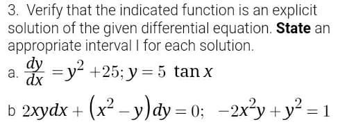3. Verify that the indicated function is an explicit
solution of the given differential equation. State an
appropriate interval I for each solution.
dy
* =y +25; y = 5 tan x
a.
dx
b 2xydx + (x² - y)đdy = 0; -2x²y +y² = 1
