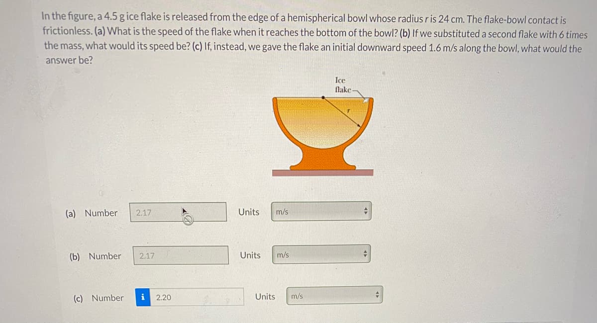 In the figure, a 4.5 g ice flake is released from the edge of a hemispherical bowl whose radius r is 24 cm. The flake-bowl contact is
frictionless. (a) What is the speed of the flake when it reaches the bottom of the bowl? (b) If we substituted a second flake with 6 times
the mass, what would its speed be? (c) If, instead, we gave the flake an initial downward speed 1.6 m/s along the bowl, what would the
answer be?
Ice
flake
(a) Number
2.17
Units
m/s
(b) Number
2.17
Units
m/s
(c) Number
i
2.20
Units
m/s
