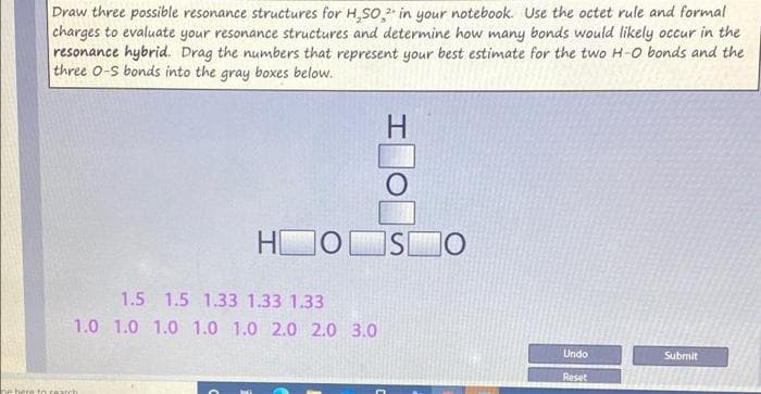 Draw three possible resonance structures for H,SO, in your notebook. Use the octet rule and formal
charges to evaluate your resonance structures and determine how many bonds would likely occur in the
resonance hybrid. Drag the numbers that represent your best estimate for the two H-O bonds and the
three 0-S bonds into the gray boxes below.
H
HI
ISO
1.5 1.5 1.33 1.33 1.33
1.0 1.0 1.0 1.0 1.0 2.0 2.0 3.0
Undo
Submit
Reset
