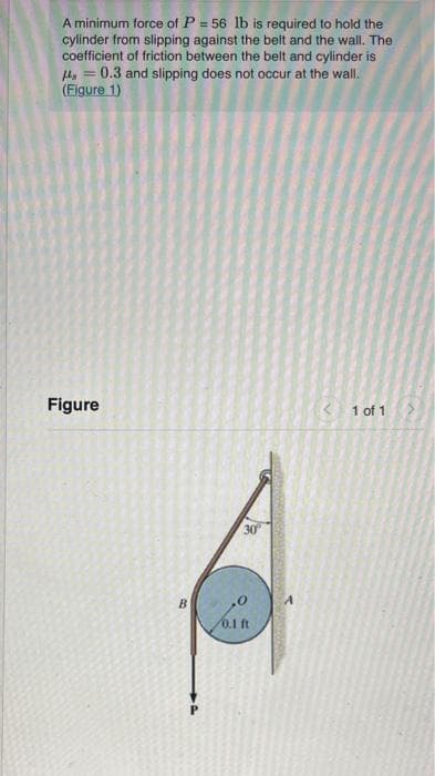 A minimum force of P = 56 lb is required to hold the
cylinder from slipping against the belt and the wall. The
coefficient of friction between the belt and cylinder is
He = 0.3 and slipping does not occur at the wall.
(Eigure 1)
%3D
Figure
< 1 of 1
30
0.1 ft
