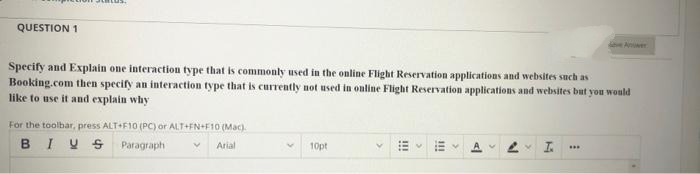 QUESTION 1
Anwer
Specify and Explain one interaction type that is commonly used in the online Flight Reservation applications and websites such as
Booking.com then specify an interaction type that is currently not used in ouline Flight Reservation applications and websites but you would
like to use it and explain why
For the toolbar, press ALT+F10 (PC) or ALT+FN+F10 (Mac).
BIYSParagraph
Arial
10pt
