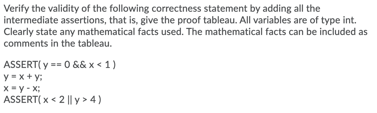 Verify the validity of the following correctness statement by adding all the
intermediate assertions, that is, give the proof tableau. All variables are of type int.
Clearly state any mathematical facts used. The mathematical facts can be included as
comments in the tableau.
ASSERT( y == 0 && x < 1 )
y = x + y;
X = y - X;
ASSERT( x < 2 || y > 4 )
