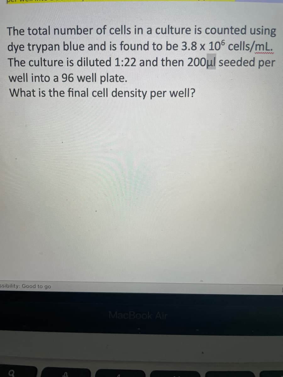 wwwwww
The total number of cells in a culture is counted using
dye trypan blue and is found to be 3.8 x 106 cells/mL.
The culture is diluted 1:22 and then 200μl seeded per
well into a 96 well plate.
What is the final cell density per well?
ssibility: Good to go
MacBook Air