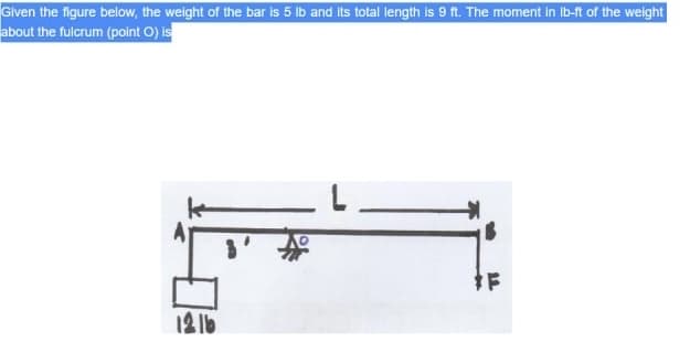 Given the figure below, the weight of the bar is 5 lb and its total length is 9 ft. The moment in ib-ft of the weight
about the fulcrum (point O) is
12 1b
