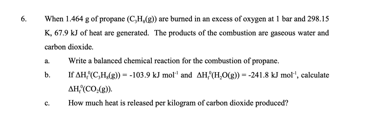 6.
When 1.464 g of propane (C���H、(g)) are burned in an excess of oxygen at 1 bar and 298.15
K, 67.9 kJ of heat are generated. The products of the combustion are gaseous water and
carbon dioxide.
a.
b.
C.
Write a balanced chemical reaction for the combustion of propane.
If AH₂º(C₂H¿(g)) = -103.9 kJ mol¹¹ and AH₂°(H₂O(g)) = -241.8 kJ mol¹, calculate
AH, (CO₂(g)).
How much heat is released per kilogram of carbon dioxide produced?