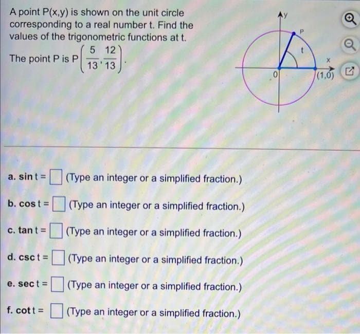A point P(x,y) is shown on the unit circle
corresponding to a real number t. Find the
values of the trigonometric functions at t.
P.
5 12
The point P is P
13' 13
(1,6)
a. sint =
(Type an integer or a simplified fraction.)
b. cos t =
(Type an integer or a simplified fraction.)
c. tan t =
(Type an integer or a simplified fraction.)
d. csc t (Type an integer or a simplified fraction.)
e. sect =
(Type an integer or a simplified fraction.)
f. cott =
(Type an integer or a simplified fraction.)
21
