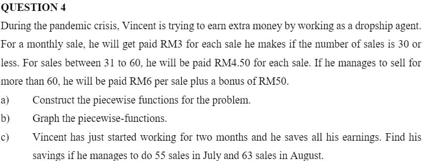 QUESTION 4
During the pandemic crisis, Vincent is trying to earn extra money by working as a dropship agent.
For a monthly sale, he will get paid RM3 for each sale he makes if the number of sales is 30 or
less. For sales between 31 to 60, he will be paid RM4.50 for each sale. If he manages to sell for
more than 60, he will be paid RM6 per sale plus a bonus of RM50.
а)
Construct the piecewise functions for the problem.
b)
Graph the piecewise-functions.
c)
Vincent has just started working for two months and he saves all his earnings. Find his
savings if he manages to do 55 sales in July and 63 sales in August.
