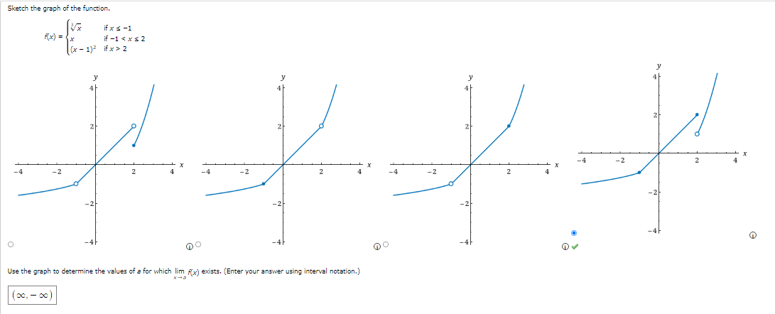 Sketch the graph of the function.
if x s-1
if -1 < xs 2
x - 1)2 if x > 2
Rx) =
y
4
2
2
-2
-2
-2
Use the graph to determine the values of a for which lim fx) exists. (Enter your answer using interval notation.)
(00, - )
