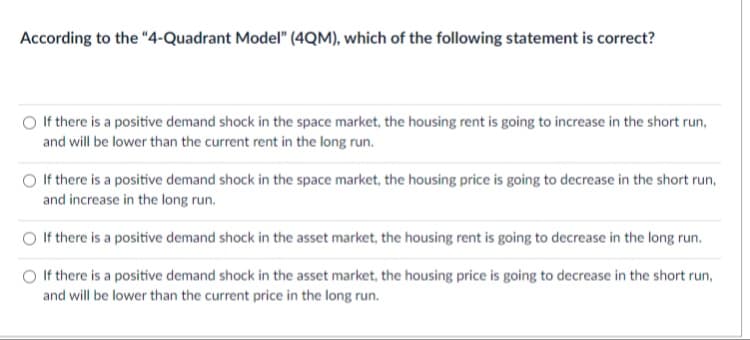 According to the "4-Quadrant Model" (4QM), which of the following statement is correct?
O If there is a positive demand shock in the space market, the housing rent is going to increase in the short run,
and will be lower than the current rent in the long run.
If there is a positive demand shock in the space market, the housing price is going to decrease in the short run,
and increase in the long run.
If there is a positive demand shock in the asset market, the housing rent is going to decrease in the long run.
O If there is a positive demand shock in the asset market, the housing price is going to decrease in the short run,
and will be lower than the current price in the long run.
