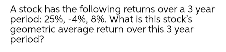 A stock has the following returns over a 3 year
period: 25%, -4%, 8%. What is this stock's
geometric average return over this 3 year
period?
