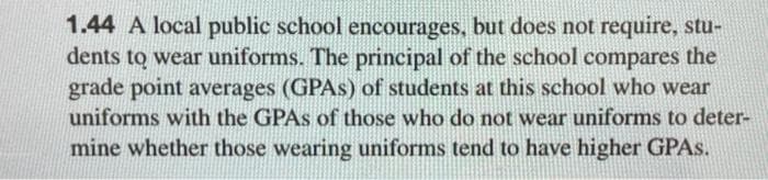 1.44 A local public school encourages, but does not require, stu-
dents to wear uniforms. The principal of the school compares the
grade point averages (GPAS) of students at this school who wear
uniforms with the GPAS of those who do not wear uniforms to deter-
mine whether those wearing uniforms tend to have higher GPAS.
