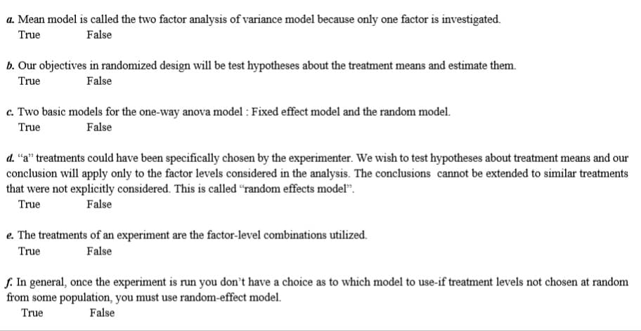 a. Mean model is called the two factor analysis of variance model because only one factor is investigated.
True
False
b. Our objectives in randomized design will be test hypotheses about the treatment means and estimate them.
True
False
c. Two basic models for the one-way anova model : Fixed effect model and the random model.
True
False
d. “a" treatments could have been specifically chosen by the experimenter. We wish to test hypotheses about treatment means and our
conclusion will apply only to the factor levels considered in the analysis. The conclusions cannot be extended to similar treatments
that were not explicitly considered. This is called “random effects model".
True
False
e. The treatments of an experiment are the factor-level combinations utilized.
True
False
J. In general, once the experiment is run you don't have a choice as to which model to use-if treatment levels not chosen at random
from some population, you must use random-effect model.
True
False
