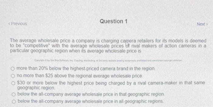 Question 1
< Previous
Next>
The average wholesale price a company is charging camera retailers for its models is deemed
to be "competitive" with the average wholesale prices of rival makers of action cameras in a
particular geographic region when its average wholesale price is
O more than 20% below the highest-priced camera brand in the region.
O no more than $25 above the regional average wholesale price.
O $30 or more below the highest price being charged by a rival camera-maker in that same
geographic region.
O below the all-company average wholesale price in that geographic region.
O below the all-company average wholesale price in all geographic regions
