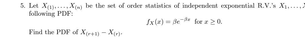 5. Let X(1),..., X (n) be the set of order statistics of independent exponential R.V.'s X1,...,2
following PDF:
fx (x) = Be B for x > 0.
Find the PDF of X(r+1) – X(r)·

