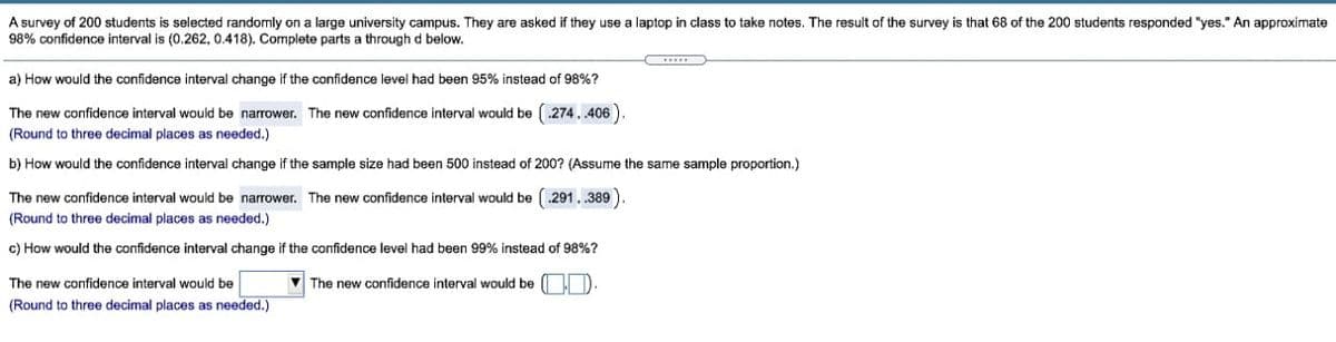 A survey of 200 students is selected randomly on a large university campus. They are asked if they use a laptop in class to take notes. The resuit of the survey is that 68 of the 200 students responded "yes." An approximate
98% confidence interval is (0.262, 0.418). Complete parts a throughd below.
a) How would the confidence interval change if the confidence level had been 95% instead of 98%?
The new confidence interval would be narrower. The new confidence interval would be (.274. 406)
(Round to three decimal places as needed.)
b) How would the confidence interval change if the sample size had been 500 instead of 200? (Assume the same sample proportion.)
The new confidence interval would be narrower. The new confidence interval would be (.291..389)
(Round to three decimal places as needed.)
c) How would the confidence interval change if the confidence level had been 99% instead of 98%?
The new confidence interval would be
V The new confidence interval would be D
(Round to three decimal places as needed.)
